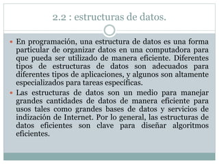 2.2 : estructuras de datos.
 En programación, una estructura de datos es una forma
particular de organizar datos en una computadora para
que pueda ser utilizado de manera eficiente. Diferentes
tipos de estructuras de datos son adecuados para
diferentes tipos de aplicaciones, y algunos son altamente
especializados para tareas específicas.
 Las estructuras de datos son un medio para manejar
grandes cantidades de datos de manera eficiente para
usos tales como grandes bases de datos y servicios de
indización de Internet. Por lo general, las estructuras de
datos eficientes son clave para diseñar algoritmos
eficientes.
 