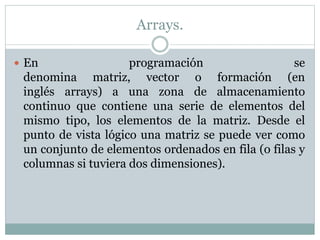 Arrays.
 En programación se
denomina matriz, vector o formación (en
inglés arrays) a una zona de almacenamiento
continuo que contiene una serie de elementos del
mismo tipo, los elementos de la matriz. Desde el
punto de vista lógico una matriz se puede ver como
un conjunto de elementos ordenados en fila (o filas y
columnas si tuviera dos dimensiones).
 