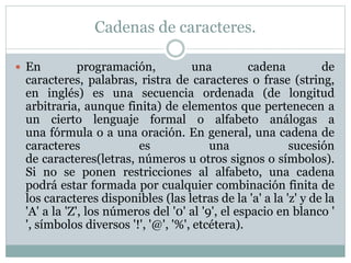 Cadenas de caracteres.
 En programación, una cadena de
caracteres, palabras, ristra de caracteres o frase (string,
en inglés) es una secuencia ordenada (de longitud
arbitraria, aunque finita) de elementos que pertenecen a
un cierto lenguaje formal o alfabeto análogas a
una fórmula o a una oración. En general, una cadena de
caracteres es una sucesión
de caracteres(letras, números u otros signos o símbolos).
Si no se ponen restricciones al alfabeto, una cadena
podrá estar formada por cualquier combinación finita de
los caracteres disponibles (las letras de la 'a' a la 'z' y de la
'A' a la 'Z', los números del '0' al '9', el espacio en blanco '
', símbolos diversos '!', '@', '%', etcétera).
 