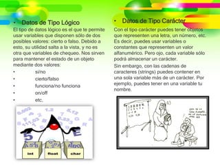 • Datos de Tipo Lógico
El tipo de datos lógico es el que te permite
usar variables que disponen sólo de dos
posibles valores: cierto o falso. Debido a
esto, su utilidad salta a la vista, y no es
otra que variables de chequeo. Nos sirven
para mantener el estado de un objeto
mediante dos valores:
• si/no
• cierto/falso
• funciona/no funciona
• on/off
• etc.
• Datos de Tipo Carácter
Con el tipo carácter puedes tener objetos
que representen una letra, un número, etc.
Es decir, puedes usar variables o
constantes que representen un valor
alfanumérico. Pero ojo, cada variable sólo
podrá almacenar un carácter.
Sin embargo, con las cadenas de
caracteres (strings) puedes contener en
una sola variable más de un carácter. Por
ejemplo, puedes tener en una variable tu
nombre.
 