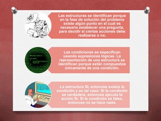 Las estructuras se identifican porque
 en la fase de solución del problema
   existe algún punto en el cual es
 necesario establecer una pregunta,
para decidir si ciertas acciones debe
            realizarse o no.



    Las condiciones se especifican
    usando expresiones lógicas. La
  representación de una estructura se
 identifican porque están compuestos
     únicamente de una condición.



 La estructura SI, entonces evalúa la
condición y en tal caso: Si la condición
  es verdadera, entonces ejecuta la
  acción Si. Si la condición es falso,
      entonces no se hace nada.
 