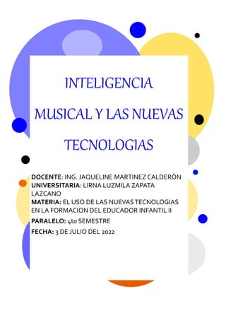 INTELIGENCIA
MUSICAL Y LAS NUEVAS
TECNOLOGIAS
DOCENTE: ING. JAQUELINE MARTINEZ CALDERÒN
UNIVERSITARIA: LIRNA LUZMILA ZAPATA
LAZCANO
MATERIA: EL USO DE LAS NUEVASTECNOLOGIAS
EN LA FORMACION DEL EDUCADOR INFANTIL II
PARALELO: 4to SEMESTRE
FECHA: 3 DE JULIO DEL 2022
 