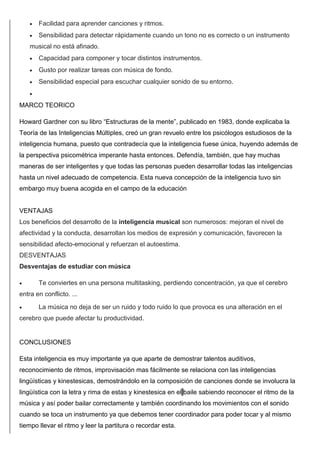  Facilidad para aprender canciones y ritmos.
 Sensibilidad para detectar rápidamente cuando un tono no es correcto o un instrumento
musical no está afinado.
 Capacidad para componer y tocar distintos instrumentos.
 Gusto por realizar tareas con música de fondo.
 Sensibilidad especial para escuchar cualquier sonido de su entorno.

MARCO TEORICO
Howard Gardner con su libro “Estructuras de la mente”, publicado en 1983, donde explicaba la
Teoría de las Inteligencias Múltiples, creó un gran revuelo entre los psicólogos estudiosos de la
inteligencia humana, puesto que contradecía que la inteligencia fuese única, huyendo además de
la perspectiva psicométrica imperante hasta entonces. Defendía, también, que hay muchas
maneras de ser inteligentes y que todas las personas pueden desarrollar todas las inteligencias
hasta un nivel adecuado de competencia. Esta nueva concepción de la inteligencia tuvo sin
embargo muy buena acogida en el campo de la educación
VENTAJAS
Los beneficios del desarrollo de la inteligencia musical son numerosos: mejoran el nivel de
afectividad y la conducta, desarrollan los medios de expresión y comunicación, favorecen la
sensibilidad afecto-emocional y refuerzan el autoestima.
DESVENTAJAS
Desventajas de estudiar con música
 Te conviertes en una persona multitasking, perdiendo concentración, ya que el cerebro
entra en conflicto. ...
 La música no deja de ser un ruido y todo ruido lo que provoca es una alteración en el
cerebro que puede afectar tu productividad.
CONCLUSIONES
Esta inteligencia es muy importante ya que aparte de demostrar talentos auditivos,
reconocimiento de ritmos, improvisación mas fácilmente se relaciona con las inteligencias
lingüísticas y kinestesicas, demostrándolo en la composición de canciones donde se involucra la
lingüística con la letra y rima de estas y kinestesica en el baile sabiendo reconocer el ritmo de la
música y así poder bailar correctamente y también coordinando los movimientos con el sonido
cuando se toca un instrumento ya que debemos tener coordinador para poder tocar y al mismo
tiempo llevar el ritmo y leer la partitura o recordar esta.
 