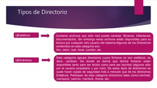 Tipos de Directorio
Estáticos Contiene archivos que sólo root puede cambiar. Binarios, bibliotecas,
documentación. Sin embargo estos archivos están disponibles para su
lectura por cualquier otro usuario del sistema.Algunos de los Directorios
contenidos en esta categoría son:
/bin, /sbin/, /opt, /boot, /usr/bin, etc
Dinámicos
Esta categoría agrupa directorios cuyos ficheros no son estáticos, es
decir, cambian. De donde se deriva que dichos ficheros están
disponibles tanto para ser leídos como para ser escritos (algunos sólo
por el usuario propietario y por root). De estos tipos de directorios se
suele hacer copias de seguridad más a menudo que de los directorios
Estáticos. Participan de esta categoría directorios tales como:/var/mail,
/var/spool, /var/run, /var/lock, /home, etc..
 