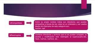 Compartibles
Como su propio nombre indica son directorios que pueden
compartirse a través de red, estar en un ordenador y ser usados
desde otro.Ejemplos de esta categoría son:
/usr/bin, /opt
Restringidos Contiene directorios y archivos que no se pueden compartir, su
acceso y modificación esta restringido al superusuario./etc,
/boot, /var/run, /var/lock, etc…
 
