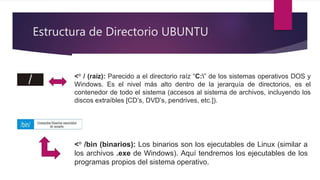 Estructura de Directorio UBUNTU
<° / (raíz): Parecido a el directorio raíz “C:” de los sistemas operativos DOS y
Windows. Es el nivel más alto dentro de la jerarquía de directorios, es el
contenedor de todo el sistema (accesos al sistema de archivos, incluyendo los
discos extraíbles [CD’s, DVD’s, pendrives, etc.]).
<° /bin (binarios): Los binarios son los ejecutables de Linux (similar a
los archivos .exe de Windows). Aquí tendremos los ejecutables de los
programas propios del sistema operativo.
 