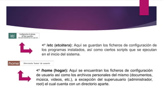 <° /etc (etcétera): Aquí se guardan los ficheros de configuración de
los programas instalados, así como ciertos scripts que se ejecutan
en el inicio del sistema.
<° /home (hogar): Aquí se encuentran los ficheros de configuración
de usuario así como los archivos personales del mismo (documentos,
música, videos, etc.), a excepción del superusuario (administrador,
root) el cual cuenta con un directorio aparte.
 