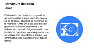 Estructura del disco
duro
El disco duro es donde tu computadora
almacena datos a largo plazo, los cuales
no se borran al apagarla, (a diferencia de
la memoria RAM). Un disco duro no solo
guarda tus archivos personales o de
trabajo, sino todo el código requerido para
tu sistema operativo, los navegadores que
se utilizan para conectarte a Internet, los
controladores de tus accesorios y todo lo
demás.
 