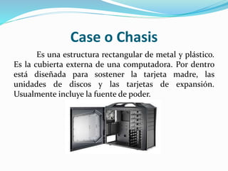 Case o Chasis
Es una estructura rectangular de metal y plástico.
Es la cubierta externa de una computadora. Por dentro
está diseñada para sostener la tarjeta madre, las
unidades de discos y las tarjetas de expansión.
Usualmente incluye la fuente de poder.
 