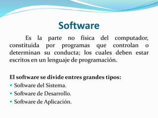 Software
Es la parte no física del computador,
constituida por programas que controlan o
determinan su conducta; los cuales deben estar
escritos en un lenguaje de programación.
El software se divide entres grandes tipos:
 Software del Sistema.
 Software de Desarrollo.
 Software de Aplicación.
 