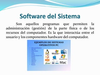Software del Sistema
Son aquellos programas que permiten la
administración (gestión) de la parte física o de los
recursos del computador. Es la que interactúa entre el
usuario y los componentes hardware del computador.
 