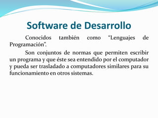 Software de Desarrollo
Conocidos también como “Lenguajes de
Programación”.
Son conjuntos de normas que permiten escribir
un programa y que éste sea entendido por el computador
y pueda ser trasladado a computadores similares para su
funcionamiento en otros sistemas.
 