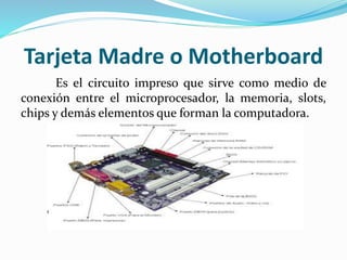 Tarjeta Madre o Motherboard
Es el circuito impreso que sirve como medio de
conexión entre el microprocesador, la memoria, slots,
chips y demás elementos que forman la computadora.
 