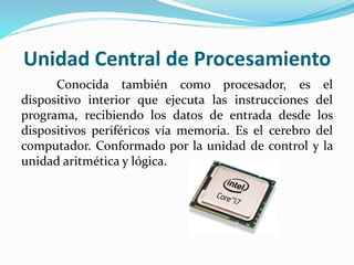 Unidad Central de Procesamiento
Conocida también como procesador, es el
dispositivo interior que ejecuta las instrucciones del
programa, recibiendo los datos de entrada desde los
dispositivos periféricos vía memoria. Es el cerebro del
computador. Conformado por la unidad de control y la
unidad aritmética y lógica.
 