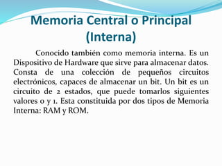 Memoria Central o Principal
(Interna)
Conocido también como memoria interna. Es un
Dispositivo de Hardware que sirve para almacenar datos.
Consta de una colección de pequeños circuitos
electrónicos, capaces de almacenar un bit. Un bit es un
circuito de 2 estados, que puede tomarlos siguientes
valores 0 y 1. Esta constituida por dos tipos de Memoria
Interna: RAM y ROM.
 