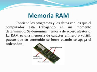 Memoria RAM
Contiene los programas y los datos con los que el
computador está trabajando en un momento
determinado. Se denomina memoria de acceso aleatorio.
La RAM es una memoria de carácter efímero o volátil,
puesto que su contenido se borra cuando se apaga el
ordenador.
 