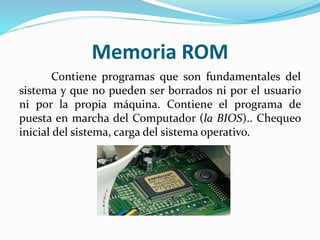 Memoria ROM
Contiene programas que son fundamentales del
sistema y que no pueden ser borrados ni por el usuario
ni por la propia máquina. Contiene el programa de
puesta en marcha del Computador (la BIOS).. Chequeo
inicial del sistema, carga del sistema operativo.
 