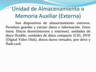 Unidad de Almacenamiento o
Memoria Auxiliar (Externa)
Son dispositivos de almacenamiento externos.
Permiten guardar y extraer datos e información. Entre
éstos: Discos duros(internos y externos), unidades de
disco flexible, unidades de disco compacto (CD), DVD
(Digital Video Disk), discos duros virtuales, pen drive y
flash card.
 