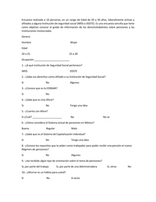 Encuesta realizada a 10 personas, en un rango de Edad de 20 a 30 años, laboralmente activas y
afiliados a alguna Institución de seguridad social (IMSS o ISSSTE). Es una encuesta sencilla que tiene
como objetivo conocer el grado de información de los derechohabientes sobre pensiones y las
instituciones involucradas.
Genero
Hombre Mujer
Edad
20 a 25 25 a 30
Ocupación _________________________
1.- ¿A qué institución de Seguridad Social pertenece?
IMSS ISSSTE
2.- ¿Sabe sus derechos como afiliado a su Institución de Seguridad Social?
Si No Algunos
3.- ¿Conoce que es la CONSAR?
Si No
4.- ¿Sabe que es Una Afore?
Si No Tengo una idea
5.- ¿Cuenta con Afore?
Si ¿Cuál? _____________________ No No se
6.- ¿Cómo considera el Sistema actual de pensiones en México?
Bueno Regular Malo
7.- ¿Sabe que es el Sistema de Capitalización Individual?
Si No Tengo una idea
8.- ¿Conoce los requisitos que te piden como trabajador para poder recibir una pensión el nuevo
Régimen de pensiones?
Si No Algunos
9.- ¿Ha recibido algún tipo de orientación sobre el tema de pensiones?
Si, por parte del trabajo Si, por parte de una Administradora Si, otros No
10.- ¿Ahorrar es un hábito para usted?
Si No A veces
 