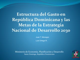 Estructura del Gasto en 
República Dominicana y las 
Metas de la Estrategia 
Nacional de Desarrollo 2030 
Juan T. Monegro 
Luis Ortega R. 
Ministerio de Economía, Planificación y Desarrollo 
Santo Domingo, República Dominicana 
 