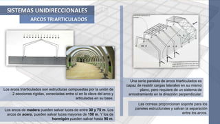 SISTEMAS UNIDIRECCIONALES
ARCOS TRIARTICULADOS
Los arcos triarticulados son estructuras compuestas por la unión de
2 secciones rígidas, conectadas entre sí en la clave del arco y
articuladas en su base.
Una serie paralela de arcos triarticulados es
capaz de resistir cargas laterales en su mismo
plano, pero requiere de un sistema de
arriostramiento en la dirección perpendicular.
Las correas proporcionan soporte para los
paneles estructurales y salvan la separación
entre los arcos.
Los arcos de madera pueden salvar luces de entre 30 y 75 m. Los
arcos de acero, pueden salvar luces mayores de 150 m. Y los de
hormigón pueden salvar hasta 90 m.
 