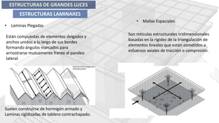 • Laminas Plegadas
• Mallas Espaciales
Están compuestas de elementos delgados y
anchos unidos a lo largo de sus bordes
formando ángulos marcados para
arriostrarse mutuamente frente al pandeo
lateral.
Son retículas estructurales tridimensionales
basadas en la rigidez de la triangulación de
elementos lineales que están sometidos a
esfuerzos axiales de tracción o compresión.
Suelen construirse de hormigón armado y
Laminas rigidizadas de tablero contrachapado.
ESTRUCTURAS DE GRANDES LUCES
ESTRUCTURAS LAMINARES
 