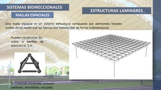 ESTRUCTURAS LAMINARES
MALLAS ESPACIALES
Pueden construirse de :
tubos o perfiles de
acero en U, T, H
Se conectan mediante: uniones
soldadas, atornillada, roscadas.
Una malla espacial es un sistema estructural compuesto por elementos lineales
unidos de tal modo que las fuerzas son transferidas de forma tridimensional
SISTEMAS BIDIRECCIONALES
 
