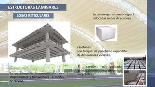 ESTRUCTURAS LAMINARES
LOSAS RETICULARES
Es un elemento compuesto por vías
longitudinales y transversales a modos
de nervios.
Se construyen a base de vigas T
colocadas en dos direcciones
casetones
son bloques de polietileno expandido
de dimensiones variables.
El casetón es utilizado
principalmente como elementos
alegrantes
 
