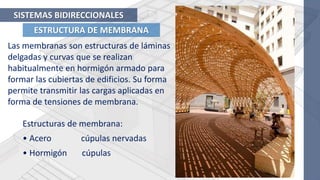 ESTRUCTURA DE MEMBRANA
SISTEMAS BIDIRECCIONALES
Las membranas son estructuras de láminas
delgadas y curvas que se realizan
habitualmente en hormigón armado para
formar las cubiertas de edificios. Su forma
permite transmitir las cargas aplicadas en
forma de tensiones de membrana.
Estructuras de membrana:
• Acero cúpulas nervadas
• Hormigón cúpulas
 