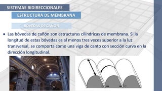 ESTRUCTURA DE MEMBRANA
SISTEMAS BIDIRECCIONALES
 Las bóvedas de cañón son estructuras cilíndricas de membrana. Si la
longitud de estas bóvedas es al menos tres veces superior a la luz
transversal, se comporta como una viga de canto con sección curva en la
dirección longitudinal.
BOVEDAS DE CAÑON
 
