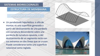 ESTRUCTURA DE MEMBRANA
SISTEMAS BIDIRECCIONALES
PARABOLOIDE HIPERBÓLICO
 Un paraboloide hiperbólico, o silla de
montar, es una superficie generada a
partir del deslizamiento de una parábola
con curvatura descendente sobre una
parábola de curvatura opuesta, o del
deslizamiento de un segmento recto con
sus extremos en dos líneas que se cruzan.
Puede considerarse tanto una superficie
rotacional como reglada.
 