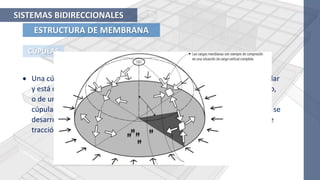 ESTRUCTURA DE MEMBRANA
SISTEMAS BIDIRECCIONALES
CÚPULAS
 Una cúpula es una estructura de superficie esférica, que tiene planta circular
y está construida de un material rígido continuo como el hormigón armado,
o de un conjunto de elementos lineales cortos, como en el caso de las
cúpulas geodésicas. Una cúpula es similar a un arco girado excepto en que se
desarrollan fuerzas circulares que son de compresión cerca de la clave y de
tracción en la parte inferior.
 