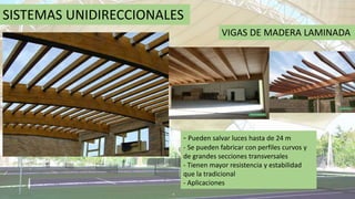 SISTEMAS UNIDIRECCIONALES
VIGAS DE MADERA LAMINADA
- Pueden salvar luces hasta de 24 m
- Se pueden fabricar con perfiles curvos y
de grandes secciones transversales
- Tienen mayor resistencia y estabilidad
que la tradicional
- Aplicaciones
 