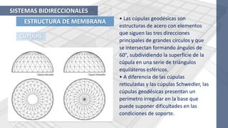 ESTRUCTURA DE MEMBRANA
SISTEMAS BIDIRECCIONALES
CÚPULAS
• Las cúpulas geodésicas son
estructuras de acero con elementos
que siguen las tres direcciones
principales de grandes círculos y que
se intersectan formando ángulos de
60°, subdividiendo la superficie de la
cúpula en una serie de triángulos
equiláteros esféricos.
• A diferencia de las cúpulas
reticuladas y las cúpulas Schwedler, las
cúpulas geodésicas presentan un
perímetro irregular en la base que
puede suponer dificultades en las
condiciones de soporte.
 