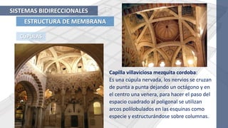 ESTRUCTURA DE MEMBRANA
SISTEMAS BIDIRECCIONALES
CÚPULAS
Capilla villaviciosa mezquita cordoba:
Es una cúpula nervada, los nervios se cruzan
de punta a punta dejando un octágono y en
el centro una venera, para hacer el paso del
espacio cuadrado al poligonal se utilizan
arcos polilobulados en las esquinas como
especie y estructurándose sobre columnas.
 