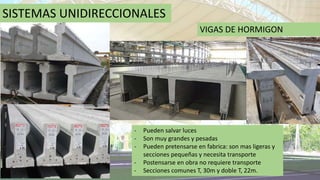 SISTEMAS UNIDIRECCIONALES
VIGAS DE HORMIGON
- Pueden salvar luces
- Son muy grandes y pesadas
- Pueden pretensarse en fabrica: son mas ligeras y
secciones pequeñas y necesita transporte
- Postensarse en obra no requiere transporte
- Secciones comunes T, 30m y doble T, 22m.
 
