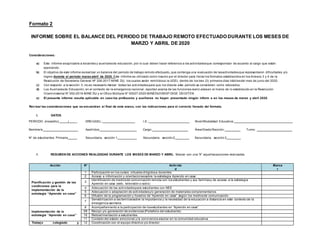 Formato 2
INFORME SOBRE EL BALANCE DEL PERIODO DE TRABAJO REMOTO EFECTUADO DURANTE LOS MESES DE
MARZO Y ABRIL DE 2020
Consideraciones:
a) Este informe esaplicable a docentes y auxiliaresde educación, por lo cual deben hacer referencia a las actividadesque correspondan de acuerdo al cargo que están
ejerciendo.
b) El objetivo de este informe esrealizar un balance del periodo de trabajo remoto efectuado, que contenga una evaluación de lasactividadesque representaron dificultades y/o
logros durante el periodo marzo-abril de 2020. Este informe es utilizado como insumo por el director para llenar los formatos establecidos en los Anexos 3 y 4 de la
Resolución de Secretaria General Nº 326-2017-MINE DU, los cuales serán remitidosa la UGEL dentro de los tres (3) primeros días hábilesdel mes de junio del 2020.
c) Con respecto a la sección II, no es necesario marcar todas las actividadespara que los díasde este periodo se consideren como laborados.
d) Los Auxiliaresde Educación, en el contexto de la emergencia nacional, reportan acerca de las funciones realiz adasen el marco de lo establecido en la Resolución
Viceministerial N° 052-2016-MINE DU y el Oficio Múltiple N° 00027-2020-MINEDU/VMGP-DIGE DD-DITEN.
e) El presente informe resulta aplicable en caso los profesores y auxiliares no hayan presentado ningún inform e en los meses de marzo y abril 2020.
Revisar las consideraciones que se encuentran al final de este anexo, con las indicaciones para el correcto llenado del formato.
I. DATOS
PERIODO (mes/año): / _ DRE/UGEL: I.E.: Nivel/Modalidad Educativa:
Nombre/s: _ Apellidos: Cargo: Área/Grado/Sección: Turno:
N° de estudiantes: Primaria Secundaria, sección 1 Secundaria, sección 2 Secundaria, sección 3
II. RESUMEN DE ACCIONES REALIZADAS DURANTE LOS MESES DE MARZO Y ABRIL: Marcar con una “X” aquellasacciones realizadas
Acción N° Activida
d
Marca
r
Planificación y gestión de las
condiciones para la
implementación de la
estrategia “Aprendo en casa”
1 Participación en los cursos virtuales dirigidosa docentes
2 Acceso a información y orientacionessobre la estrategia Aprendo en casa
3
Identificación de mediosde comunicación remota con los estudiantes y sus familiasy de acceso a la estrategia
Aprendo en casa (web, televisión o radio)
4 Adecuación de las actividadespara estudiantes con NEE
5 Adecuación o adaptación de actividadesy/o generación de materiales complementarios
6 Difusión de la programación y horarios de “Aprendo en casa” según los mediosde comunicación.
7
Sensibilización a las familiassobre la importancia y la necesidad de la educación a distancia en este contexto de la
emergencia sanitaria.
Implementación de la
estrategia “Aprendo en casa”
8 Acompañamiento a la participación de losestudiantes en “Aprendo en casa”.
09 Recojo y/o generación de evidencias (Portafolio del estudiante)
10 Retroalimentación a estudiantes
11 Cuidado del estado emocional y la convivencia escolar en la comunidad educativa
Trabajo colegiado y 12 Coordinación con el equipo directivo y/o director
 