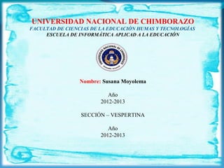 UNIVERSIDAD NACIONAL DE CHIMBORAZO
FACULTAD DE CIENCIAS DE LA EDUCACIÓN HUMAS Y TECNOLOGÍAS 
ESCUELA DE INFORMÁTICA APLICAD A LA EDUCACIÓN
Nombre: Susana Moyolema
Año
2012-2013
SECCIÓN – VESPERTINA
Año
2012-2013
 