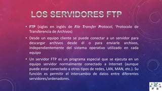 • FTP (siglas en inglés de File Transfer Protocol, 'Protocolo de
Transferencia de Archivos)
• Desde un equipo cliente se puede conectar a un servidor para
descargar archivos desde él o para enviarle archivos,
independientemente del sistema operativo utilizado en cada
equipo
• Un servidor FTP es un programa especial que se ejecuta en un
equipo servidor normalmente conectado a Internet (aunque
puede estar conectado a otros tipos de redes, LAN, MAN, etc.). Su
función es permitir el intercambio de datos entre diferentes
servidores/ordenadores.
 