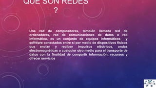 QUE SON REDES
?
Una red de computadoras, también llamada red de
ordenadores, red de comunicaciones de datos o red
informática, es un conjunto de equipos informáticos y
software conectados entre sí por medio de dispositivos físicos
que envían y reciben impulsos eléctricos, ondas
electromagnéticas o cualquier otro medio para el transporte de
datos con la finalidad de compartir información, recursos y
ofrecer servicios
 