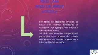 RED LAM
(RED DE AREA
LOCAL)
Son redes de propiedad privada, de
hasta unos cuantos kilómetros de
extensión. Por ejemplo una oficina o
un centro educativo.
Se usan para conectar computadoras
personales o estaciones de trabajo,
con objeto de compartir recursos e
intercambiar información.
 