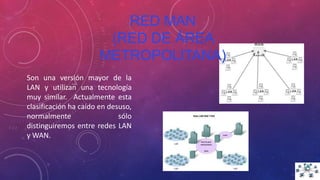 RED MAN
(RED DE ÁREA
METROPOLITANA)
Son una versión mayor de la
LAN y utilizan una tecnología
muy similar. Actualmente esta
clasificación ha caído en desuso,
normalmente sólo
distinguiremos entre redes LAN
y WAN.
 