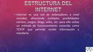 • Internet es una red de ordenadores a nivel
mundial, ofreciendo múltiples posibilidades
correos, juegos, blogs, wikis, etc. para ello utiliza
un método de funcionamiento conocido como
TCP/IP que permite recibir información y
mandarla.
 