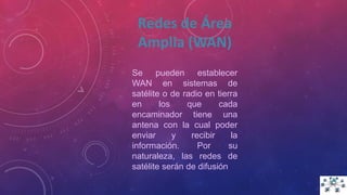Se pueden establecer
WAN en sistemas de
satélite o de radio en tierra
en los que cada
encaminador tiene una
antena con la cual poder
enviar y recibir la
información. Por su
naturaleza, las redes de
satélite serán de difusión
Redes de Área
Amplia (WAN)
 