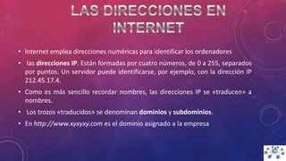 • Internet emplea direcciones numéricas para identificar los ordenadores
• las direcciones IP. Están formadas por cuatro números, de 0 a 255, separados
por puntos. Un servidor puede identificarse, por ejemplo, con la dirección IP
212.45.17.4.
• Como es más sencillo recordar nombres, las direcciones IP se «traducen» a
nombres.
• Los trozos «traducidos» se denominan dominios y subdominios.
• En http://www.xyxyxy.com es el dominio asignado a la empresa
 