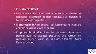 • El protocolo TCP/IP
• Para intercambiar información entre ordenadores es
necesario desarrollar normas técnicas que regulen la
transmisión de paquetes.
• El protocolo TCP se encarga de fragmentar el mensaje
emitido en paquetes en el origen.
• El protocolo IP direcciona los paquetes. Esto hace
posible que los distintos paquetes que forman un
mensaje puedan viajar por caminos diferentes hasta
llegar al destino
 