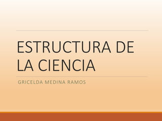 ESTRUCTURA DE
LA CIENCIA
GRICELDA MEDINA RAMOS
 