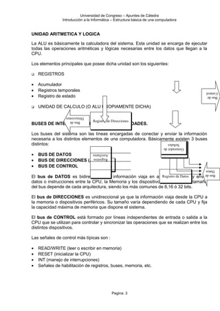 Universidad de Congreso – Apuntes de Cátedra
Introducción a la Informática – Estructura básica de una computadora
UNIDAD ARITMETICA Y LOGICA
La ALU es básicamente la calculadora del sistema. Esta unidad se encarga de ejecutar
todas las operaciones aritméticas y lógicas necesarias entre los datos que llegan a la
CPU.
Los elementos principales que posee dicha unidad son los siguientes:
 REGISTROS
• Acumulador
• Registros temporales
• Registro de estado
 UNIDAD DE CALCULO (O ALU PROPIAMENTE DICHA)
BUSES DE INTERCONECCION ENTRE LAS UNIDADES.
Los buses del sistema son las líneas encargadas de conectar y enviar la información
necesaria a los distintos elementos de una computadora. Básicamente existen 3 buses
distintos:
• BUS DE DATOS
• BUS DE DIRECCIONES (ADRESS)
• BUS DE CONTROL
El bus de DATOS es bidireccional (la información viaja en ambos sentidos) y envía
datos o instrucciones entre la CPU, la Memoria y los dispositivos periféricos. El tamaño
del bus depende de cada arquitectura, siendo los más comunes de 8,16 ó 32 bits.
El bus de DIRECCIONES es unidireccional ya que la información viaja desde la CPU a
la memoria o dispositivos periféricos. Su tamaño varía dependiendo de cada CPU y fija
la capacidad máxima de memoria que dispone el sistema.
El bus de CONTROL está formado por líneas independientes de entrada o salida a la
CPU que se utilizan para controlar y sincronizar las operaciones que se realizan entre los
distintos dispositivos.
Las señales de control más típicas son :
• READ/WRITE (leer o escribir en memoria)
• RESET (inicializar la CPU)
• INT (manejo de interrupciones)
• Señales de habilitación de registros, buses, memoria, etc.
Pagina: 3
Registro de DatosRegistro de Datos
Contadorde
Programa
Contadorde
Programa
Registro de
Instrucciones
Registro de
InstruccionesDecodificador
de
Instrucciones
Decodificador
de
Instrucciones
Generadorde
Señales
Generadorde
Señales
Registros
Auxiliares
Registros
Auxiliares
Registro de DireccionesRegistro de DireccionesBusde
Direcciones
Busde
Datos
Busde
Control
 