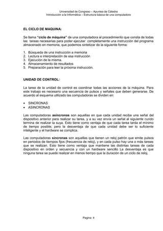 Universidad de Congreso – Apuntes de Cátedra
Introducción a la Informática – Estructura básica de una computadora
EL CICLO DE MAQUINA:
Se llama “ciclo de máquina” de una computadora al procedimiento que consta de todas
las tareas necesarias para poder ejecutar completamente una instrucción del programa
almacenado en memoria, que podemos sintetizar de la siguiente forma:
1. Búsqueda de una instrucción a memoria
2. Lectura e interpretación de esa instrucción
3. Ejecución de la misma.
4. Almacenamiento de resultados
5. Preparación para leer la próxima instrucción.
UNIDAD DE CONTROL:
La tarea de la unidad de control es coordinar todas las acciones de la máquina. Para
este trabajo es necesario una secuencia de pulsos y señales que deben generarse. De
acuerdo al esquema utilizado las computadoras se dividen en:
• SINCRONAS
• ASINCRONAS
Las computadoras asíncronas son aquellas en que cada unidad recibe una señal del
dispositivo anterior para realizar su tarea, y a su vez envía un señal al siguiente cundo
termina de realizar la suya. Esto tiene como ventaja de que cada tarea tarda el mínimo
de tiempo posible; pero la desventaja de que cada unidad debe ser lo suficiente
inteligente y el hardware se complica.
Las computadoras síncronas son aquellas que tienen un reloj patrón que emite pulsos
en periodos de tiempos fijos (frecuencia de reloj), y en cada pulso hay una o más tareas
que se realizan. Esto tiene como ventaja que mantiene las distintas tareas de cada
dispositivo en orden y secuencia y con un hardware sencillo La desventaja es que
ninguna tarea se puede realizar en menos tiempo que la duración de un ciclo de reloj.
Pagina: 4
 