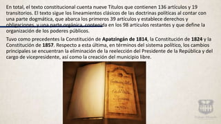 En total, el texto constitucional cuenta nueve Títulos que contienen 136 artículos y 19
transitorios. El texto sigue los lineamientos clásicos de las doctrinas políticas al contar con
una parte dogmática, que abarca los primeros 39 artículos y establece derechos y
obligaciones, y una parte orgánica, contenida en los 98 artículos restantes y que define la
organización de los poderes públicos.
Tuvo como precedentes la Constitución de Apatzingán de 1814, la Constitución de 1824 y la
Constitución de 1857. Respecto a esta última, en términos del sistema político, los cambios
principales se encuentran la eliminación de la reelección del Presidente de la República y del
cargo de vicepresidente, así como la creación del municipio libre.
 